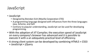 JavaScript
• JavaScript
• Designed by Brendan Eich (Mozilla Corporation CTO)
• A programming language designed with influences from the three languages:
Java, Scheme, and Self.
• Contrary to popular understanding, JavaScript can be used for developing
programming.
• With the adoption of JIT Compiler, the execution speed of JavaScript
on every company’s browser has advanced and it is possible to
execute it with a an adequately practical level of efficiency.
• A strong client system can be developed by combining HTML5 + CSS3
+ JavaScript + jQuery
29
 