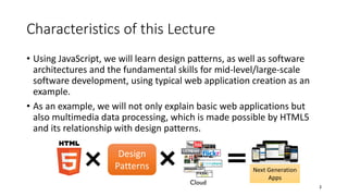 Characteristics of this Lecture
• Using JavaScript, we will learn design patterns, as well as software
architectures and the fundamental skills for mid-level/large-scale
software development, using typical web application creation as an
example.
• As an example, we will not only explain basic web applications but
also multimedia data processing, which is made possible by HTML5
and its relationship with design patterns.
3
Next Generation
Apps
Cloud
Design
Patterns
 