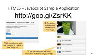 HTML5 + JavaScript Sample Application
30
http://goo.gl/ZsrKK
① Click this button and
take a picture or choose a
local image file.
② The system
analyzes color
impression of
your image
③ The system shows the color-
impression metadata for your image.
 