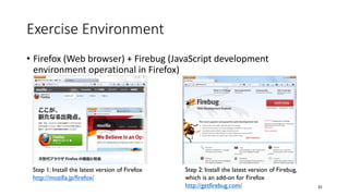 Exercise Environment
• Firefox (Web browser) + Firebug (JavaScript development
environment operational in Firefox)
31
Step 1: Install the latest version of Firefox
http://mozilla.jp/firefox/
Step 2: Install the latest version of Firebug,
which is an add-on for Firefox
http://getfirebug.com/
 