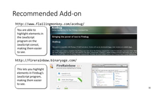 Recommended Add-on
32
http://www.flailingmonkey.com/acebug/
http://firerainbow.binaryage.com/
You are able to
highlight elements in
the JavaScript
program on the
JavaScript consol,
making them easier
to see.
This lets you highlight
elements in Firebug’s
JavaScript program,
making them easier
to see.
 