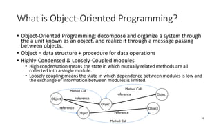 What is Object-Oriented Programming?
• Object-Oriented Programming: decompose and organize a system through
the a unit known as an object, and realize it through a message passing
between objects.
• Object = data structure + procedure for data operations
• Highly-Condensed & Loosely-Coupled modules
• High condensation means the state in which mutually related methods are all
collected into a single module.
• Loosely coupling means the state in which dependence between modules is low and
the exchange of information between modules is limited.
34
Object
Object
Object
Object
Object
Method Call
reference
reference
reference
reference
Method Call
Method Call
 