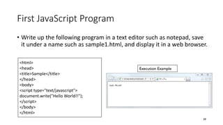 First JavaScript Program
• Write up the following program in a text editor such as notepad, save
it under a name such as sample1.html, and display it in a web browser.
39
<html>
<head>
<title>Sample</title>
</head>
<body>
<script type="text/javascript">
document.write("Hello World!!");
</script>
</body>
</html>
Execution Example
 