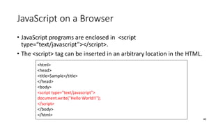 JavaScript on a Browser
• JavaScript programs are enclosed in <script
type=“text/javascript”></script>.
• The <script> tag can be inserted in an arbitrary location in the HTML.
40
<html>
<head>
<title>Sample</title>
</head>
<body>
<script type="text/javascript">
document.write("Hello World!!");
</script>
</body>
</html>
 