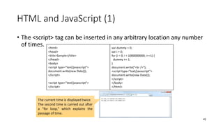 HTML and JavaScript (1)
• The <script> tag can be inserted in any arbitrary location any number
of times.
42
<html>
<head>
<title>Sample</title>
</head>
<body>
<script type="text/javascript">
document.write(new Date());
</script>
<script type="text/javascript">
</script>
The current time is displayed twice.
The second time is carried out after
a “for loop,” which explains the
passage of time.
var dummy = 0;
var i = 0;
for (i = 0; i < 1000000000; i+=1) {
dummy += 1;
}
document.write("<br />");
<script type="text/javascript">
document.write(new Date());
</script>
</body>
</html>
 