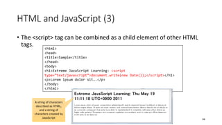 HTML and JavaScript (3)
• The <script> tag can be combined as a child element of other HTML
tags.
44
<html>
<head>
<title>Sample</title>
</head>
<body>
<h1>Extreme JavaScript Learning: <script
type=“text/javascript”>document.write(new Date());</script></h1>
<p>Lorem ipsum dolor sit….</p>
</body>
</html>
A string of characters
described as HTML,
and a string of
characters created by
JavaScript
 
