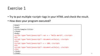 Exercise 1
• Try to put multiple <script> tags in your HTML and check the result.
• How does your program executed?
52
<html>
<head>
<title>Sample</title>
</head>
<body>
<script type="text/javascript"> var x = "Hello World"; </script>
<h1>
<script type="text/javascript"> document.write(x); </script>
</h1>
<script type="text/javascript"> x = 100; </script>
<h2>
<script type="text/javascript"> document.write(x); </script>
</h2>
</body>
</html>
 