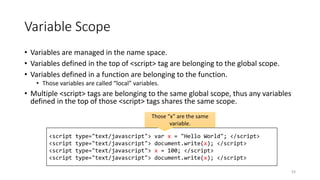 Variable Scope
• Variables are managed in the name space.
• Variables defined in the top of <script> tag are belonging to the global scope.
• Variables defined in a function are belonging to the function.
• Those variables are called “local” variables.
• Multiple <script> tags are belonging to the same global scope, thus any variables
defined in the top of those <script> tags shares the same scope.
53
<script type="text/javascript"> var x = "Hello World"; </script>
<script type="text/javascript"> document.write(x); </script>
<script type="text/javascript"> x = 100; </script>
<script type="text/javascript"> document.write(x); </script>
Those “x” are the same
variable.
 