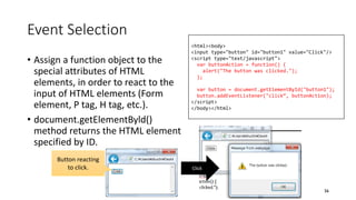 Event Selection
• Assign a function object to the
special attributes of HTML
elements, in order to react to the
input of HTML elements (Form
element, P tag, H tag, etc.).
• document.getElementByld()
method returns the HTML element
specified by ID.
56
<html><body>
<input type="button" id="button1" value="Click"/>
<script type="text/javascript">
var buttonAction = function() {
alert("The button was clicked.");
};
var button = document.getElementById("button1");
button.addEventListener("click“, buttonAction);
</script>
</body></html>
Click
Button reacting
to click.
 