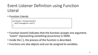 Event Listener Definition using Function
Literal
• Function Literals
• Function (event) indicates that the function accepts one argument,
“event” representing something occurrence in DOM.
• Inside the { }, the process of the function is described.
• Functions are also objects and can be assigned to variables.
57
var listener = function (event) {
alert(“message for a user");
}
 