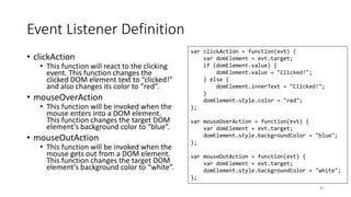 Event Listener Definition
• clickAction
• This function will react to the clicking
event. This function changes the
clicked DOM element text to “clicked!”
and also changes its color to “red”.
• mouseOverAction
• This function will be invoked when the
mouse enters into a DOM element.
This function changes the target DOM
element’s background color to “blue”.
• mouseOutAction
• This function will be invoked when the
mouse gets out from a DOM element.
This function changes the target DOM
element’s background color to “white”.
61
var clickAction = function(evt) {
var domElement = evt.target;
if (domElement.value) {
domElement.value = "Clicked!";
} else {
domElement.innerText = "Clicked!";
}
domElement.style.color = "red";
};
var mouseOverAction = function(evt) {
var domElement = evt.target;
domElement.style.backgroundColor = "blue";
};
var mouseOutAction = function(evt) {
var domElement = evt.target;
domElement.style.backgroundColor = "white";
};
 