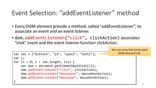Event Selection: “addEventListener” method
• Every DOM element provide a method, called “addEventListener”, to
associate an event and an event listener.
• dom.addEventListener("click", clickAction) associates
“click” event and the event listener function clickAction.
62
var ids = ["button1", "p1", "span1", "text1"];
var i;
for (i = 0; i < ids.length; i++) {
var dom = document.getElementById(ids[i]);
dom.addEventListener("click", clickAction);
dom.addEventListener("mouseover", mouseOverAction);
dom.addEventListener("mouseout", mouseOutAction);
}
ids is an array that stores each
DOM element’s ID.
 