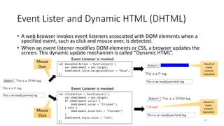Event Lister and Dynamic HTML (DHTML)
• A web browser invokes event listeners associated with DOM elements when a
specified event, such as click and mouse over, is detected.
• When an event listener modifies DOM elements or CSS, a browser updates the
screen. This dynamic update mechanism is called “Dynamic HTML”.
63
var clickAction = function(evt) {
var domElement = evt.target;
if (domElement.value) {
domElement.value = "Clicked!";
} else {
domElement.innerText = "Clicked!";
}
domElement.style.color = "red";
};
var mouseOverAction = function(evt) {
var domElement = evt.target;
domElement.style.backgroundColor = "blue";
};
Mouse
Over
Mouse
Click
Event Listener is invoked
Event Listener is invoked
Result of
Event
Listener
Execution
Result of
Event
Listener
Execution
 
