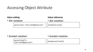 Accessing Object Attribute
Value setting
• dot notation
• bracket notation
Value reference
• dot notation
• bracket notation
69
person.email = "john.smith@gmail.com";
person["email"] =
"john.smith@gmail.com";
alert(person.email);
alert(person["email"]);
 