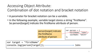 Accessing Object Attribute:
Combination of dot notation and bracket notation
• A parameter for bracket notation can be a variable.
• In the following example, variable target stores a string "firstName".
So person[target] indicate the firstName attribute of person.
71
var target = "firstName"
console.log(person[target]); John
var person = {
firstName: "John",
lastName: "Smith"
};
person[target] indicate
the firstName
attribute of person
 