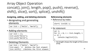 Array Object Operation
concat(), join(), length, pop(), push(), reverse(),
shift(), slice(), sort(), splice(), unshift()
Assigning, adding, and deleting elements
• designating and generating
elements
• Adding elements
• Deleting Elements
Referencing elements
• Reference by index
• for statement
• list.length shows the length of the entire
array
79
var list = ["Hello", "World"];
var list = [];
list.push("Hello");
list.push("World");
var list = ["Hello", "World"];
list.pop() // deletes the last element
list.shift() //Deletes the first element
alert( list[0] );
var i;
for (i = 0; i < list.length; i
+= 1) {
console.log(list[i]);
}
 