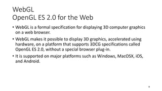 WebGL
OpenGL ES 2.0 for the Web
• WebGL is a formal specification for displaying 3D computer graphics
on a web browser.
• WebGL makes it possible to display 3D graphics, accelerated using
hardware, on a platform that supports 3DCG specifications called
OpenGL ES 2.0, without a special browser plug-in.
• It is supported on major platforms such as Windows, MacOSX, iOS,
and Android.
8
 