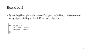 Exercise 5
• By reusing the right-side “person” object definition, try to create an
array object storing at least 10 persons objects.
81
var person = {
firstName: "John",
lastName: "Smith",
};
 