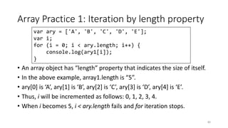 Array Practice 1: Iteration by length property
• An array object has “length” property that indicates the size of itself.
• In the above example, array1.length is “5”.
• ary[0] is ‘A’, ary[1] is ‘B’, ary[2] is ‘C’, ary[3] is ‘D’, ary[4] is ‘E’.
• Thus, i will be incremented as follows: 0, 1, 2, 3, 4.
• When i becomes 5, i < ary.length fails and for iteration stops.
83
var ary = ['A', 'B', 'C', 'D', 'E'];
var i;
for (i = 0; i < ary.length; i++) {
console.log(ary1[i]);
}
 