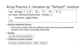 Array Practice 2: Iteration by “forEach” method
• forEach Method (Array)
• The forEach method calls the callback function one time for each element
present in the array, in ascending index order.
• Syntax
• Callback Function Syntax
84
array1.forEach(callback)
function callback(value, index, array1)
var array1 = ['A', 'B', 'C', 'D', 'E'];
array1.forEach(function (item) {
console.log(item);
});
 