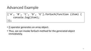 Advanced Example
• [] operator generates an array object.
• Thus, we can invoke forEach method for the generated object
immediately.
85
['A', 'B', 'C', 'D', 'E'].forEach(function (item) {
console.log(item);
});
 