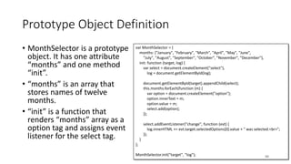 var MonthSelector = {
months: ["January", "February", "March", "April", "May", "June",
"July", "August", "September", "October", "November", "December"],
init: function (target, log) {
var select = document.createElement("select"),
log = document.getElementById(log);
document.getElementById(target).appendChild(select);
this.months.forEach(function (m) {
var option = document.createElement("option");
option.innerText = m;
option.value = m;
select.add(option);
});
select.addEventListener("change", function (evt) {
log.innerHTML += evt.target.selectedOptions[0].value + " was selected.<br>";
});
}
};
MonthSelector.init("target", "log");
Prototype Object Definition
• MonthSelector is a prototype
object. It has one attribute
“months” and one method
“init”.
• “months” is an array that
stores names of twelve
months.
• “init” is a function that
renders “months” array as a
option tag and assigns event
listener for the select tag.
88
 