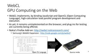 WebCL
GPU Computing on the Web
• WebCL implements, by binding JavaScript and OpenCL (Open Computing
Language), high-calculation load parallel program development and
execution.
• As yet, it remains unimplemented on the browser, and plug-ins for testing
are currently being offered.
• Nokia’s Firefox Add-on: http://webcl.nokiaresearch.com/
• Samsung’s WebKit Expansion： http://code.google.com/p/webcl/
9
__kernel void vector_add(
__global int *p_vec_in1_gpu,
__global int *p_vec_in2_gpu,
__global int *p_vec_out_gpu,
int vec_dim) {
int tid = get_global_id(0);
if(tid < vec_dim) {
p_vec_out_gpu[tid] =
p_vec_in1_gpu[tid] +
p_vec_in2_gpu[tid];
}}
Program for Parallel
Computing executed
on dedicated
hardware
Open CL Language Source: nvidia
 