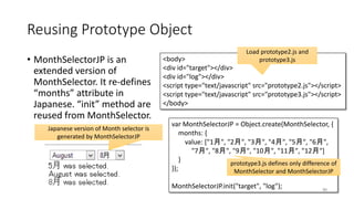 var MonthSelectorJP = Object.create(MonthSelector, {
months: {
value: ["1月", "2月", "3月", "4月", "5月", "6月",
"7月", "8月", "9月", "10月", "11月", "12月"]
}
});
MonthSelectorJP.init("target", "log");
Reusing Prototype Object
• MonthSelectorJP is an
extended version of
MonthSelector. It re-defines
“months” attribute in
Japanese. “init” method are
reused from MonthSelector.
90
<body>
<div id="target"></div>
<div id="log"></div>
<script type="text/javascript" src="prototype2.js"></script>
<script type="text/javascript" src="prototype3.js"></script>
</body>
Load prototype2.js and
prototype3.js
Japanese version of Month selector is
generated by MonthSelectorJP
prototype3.js defines only difference of
MonthSelector and MonthSelectorJP
 