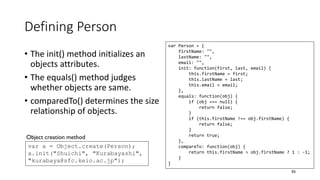 Defining Person
• The init() method initializes an
objects attributes.
• The equals() method judges
whether objects are same.
• comparedTo() determines the size
relationship of objects.
93
var Person = {
firstName: "",
lastName: "",
email: "",
init: function(first, last, email) {
this.firstName = first;
this.lastName = last;
this.email = email;
},
equals: function(obj) {
if (obj === null) {
return false;
}
if (this.firstName !== obj.firstName) {
return false;
}
return true;
},
compareTo: function(obj) {
return this.firstName > obj.firstName ? 1 : -1;
}
}
var a = Object.create(Person);
a.init("Shuichi", "Kurabayashi",
"kurabaya@sfc.keio.ac.jp");
Object creation method
 