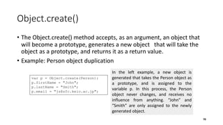 Object.create()
• The Object.create() method accepts, as an argument, an object that
will become a prototype, generates a new object that will take the
object as a prototype, and returns it as a return value.
• Example: Person object duplication
98
var p = Object.create(Person);
p.firstName = "John";
p.lastName = "Smith";
p.email = "js@sfc.keio.ac.jp";
In the left example, a new object is
generated that takes the Person object as
a prototype, and is assigned to the
variable p. In this process, the Person
object never changes, and receives no
influence from anything. “John” and
“Smith” are only assigned to the newly
generated object.
 