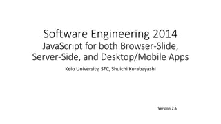 Software Engineering 2014
JavaScript for both Browser-Slide,
Server-Side, and Desktop/Mobile Apps
Keio University, SFC, Shuichi Kurabayashi
Version 2.6
 