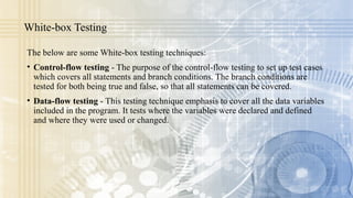 White-box Testing
The below are some White-box testing techniques:
• Control-flow testing - The purpose of the control-flow testing to set up test cases
which covers all statements and branch conditions. The branch conditions are
tested for both being true and false, so that all statements can be covered.
• Data-flow testing - This testing technique emphasis to cover all the data variables
included in the program. It tests where the variables were declared and defined
and where they were used or changed.
 