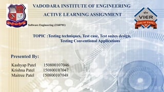 Software Engineering (2160701)
VADODARA INSTITUTE OF ENGINEERING
ACTIVE LEARNING ASSIGNMENT
Presented By:
Kashyap Patel 150800107046
Krishna Patel 150800107047
Maitree Patel 150800107048
TOPIC :Testing techniques, Test case, Test suites design,
Testing Conventional Applications
 