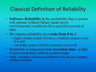 Classical Definition of Reliability
• Software Reliability is the probability that a system
will operate without failure under given
environmental conditions for a specified period of
time.
• We express reliability on a scale from 0 to 1:
– highly reliable system will have a reliability measure close
to 1, and
– unreliable system will have a measure close to 0.
• Reliability is measured over execution time so that
it more accurately reflects system usage.
• GOAL: reliability must be quantified so that we can compare
software systems
 