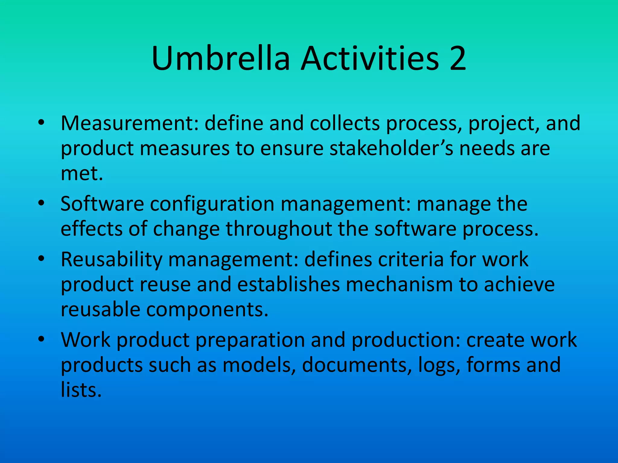 Umbrella Activities 2
• Measurement: define and collects process, project, and
product measures to ensure stakeholder’s needs are
met.
• Software configuration management: manage the
effects of change throughout the software process.
• Reusability management: defines criteria for work
product reuse and establishes mechanism to achieve
reusable components.
• Work product preparation and production: create work
products such as models, documents, logs, forms and
lists.
 