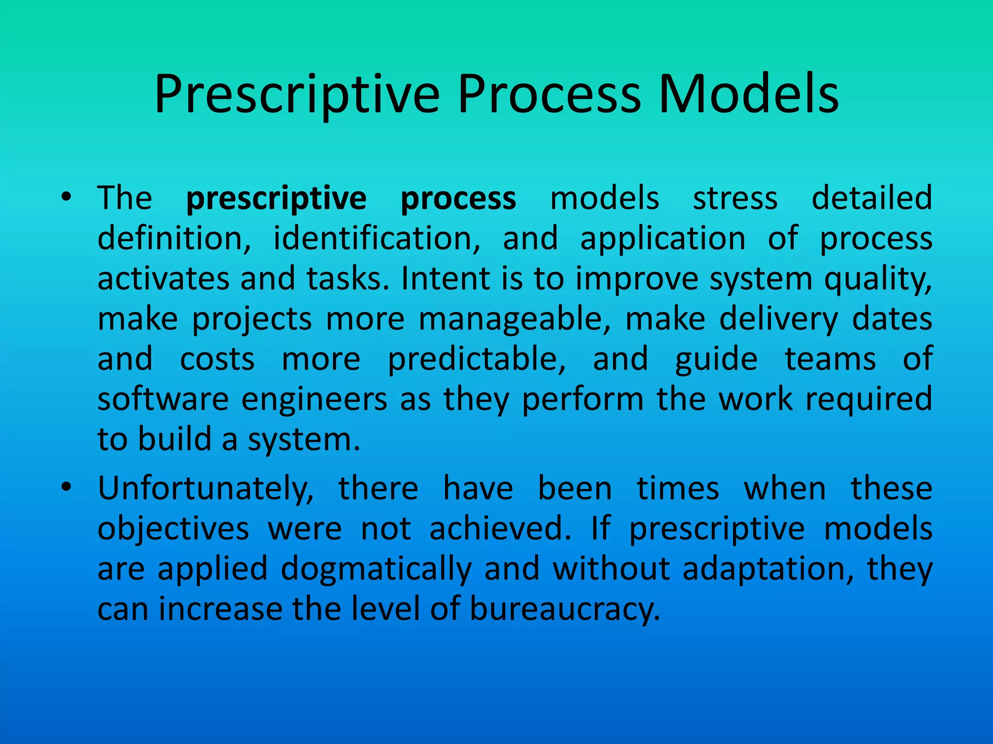 Prescriptive Process Models
• The prescriptive process models stress detailed
definition, identification, and application of process
activates and tasks. Intent is to improve system quality,
make projects more manageable, make delivery dates
and costs more predictable, and guide teams of
software engineers as they perform the work required
to build a system.
• Unfortunately, there have been times when these
objectives were not achieved. If prescriptive models
are applied dogmatically and without adaptation, they
can increase the level of bureaucracy.
 