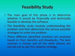 Feasibility Study
• The main goal of this phase is to determine
whether it would be financially and technically
feasible to develop the software.
• The feasibility study involves understanding the
problem and then determine the various possible
strategies to solve the problem.
• These different identified solutions are analyzed
based on their benefits and drawbacks, The best
solution is chosen and all the other phases are
carried out as per this solution strategy.
 
