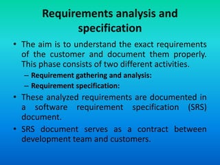 Requirements analysis and
specification
• The aim is to understand the exact requirements
of the customer and document them properly.
This phase consists of two different activities.
– Requirement gathering and analysis:
– Requirement specification:
• These analyzed requirements are documented in
a software requirement specification (SRS)
document.
• SRS document serves as a contract between
development team and customers.
 