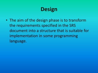 Design
• The aim of the design phase is to transform
the requirements specified in the SRS
document into a structure that is suitable for
implementation in some programming
language.
 