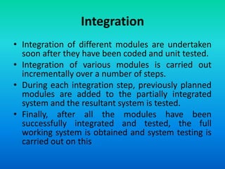 Integration
• Integration of different modules are undertaken
soon after they have been coded and unit tested.
• Integration of various modules is carried out
incrementally over a number of steps.
• During each integration step, previously planned
modules are added to the partially integrated
system and the resultant system is tested.
• Finally, after all the modules have been
successfully integrated and tested, the full
working system is obtained and system testing is
carried out on this
 