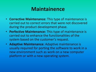 Maintainence
• Corrective Maintenance: This type of maintenance is
carried out to correct errors that were not discovered
during the product development phase.
• Perfective Maintenance: This type of maintenance is
carried out to enhance the functionalities of the
system based on the customer’s request.
• Adaptive Maintenance: Adaptive maintenance is
usually required for porting the software to work in a
new environment such as work on a new computer
platform or with a new operating system.
 