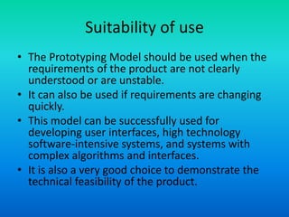 Suitability of use
• The Prototyping Model should be used when the
requirements of the product are not clearly
understood or are unstable.
• It can also be used if requirements are changing
quickly.
• This model can be successfully used for
developing user interfaces, high technology
software-intensive systems, and systems with
complex algorithms and interfaces.
• It is also a very good choice to demonstrate the
technical feasibility of the product.
 