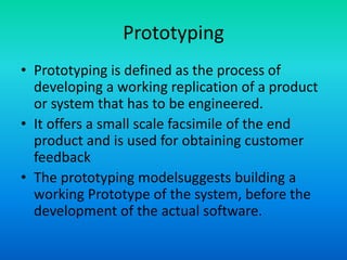 Prototyping
• Prototyping is defined as the process of
developing a working replication of a product
or system that has to be engineered.
• It offers a small scale facsimile of the end
product and is used for obtaining customer
feedback
• The prototyping modelsuggests building a
working Prototype of the system, before the
development of the actual software.
 