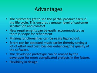 Advantages
• The customers get to see the partial product early in
the life cycle. This ensures a greater level of customer
satisfaction and comfort.
• New requirements can be easily accommodated as
there is scope for refinement.
• Missing functionalities can be easily figured out.
• Errors can be detected much earlier thereby saving a
lot of effort and cost, besides enhancing the quality of
the software.
• The developed prototype can be reused by the
developer for more complicated projects in the future.
• Flexibility in design.
 