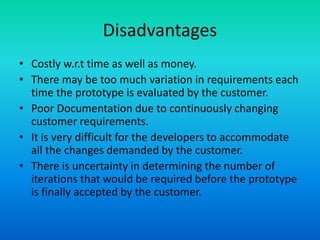 Disadvantages
• Costly w.r.t time as well as money.
• There may be too much variation in requirements each
time the prototype is evaluated by the customer.
• Poor Documentation due to continuously changing
customer requirements.
• It is very difficult for the developers to accommodate
all the changes demanded by the customer.
• There is uncertainty in determining the number of
iterations that would be required before the prototype
is finally accepted by the customer.
 