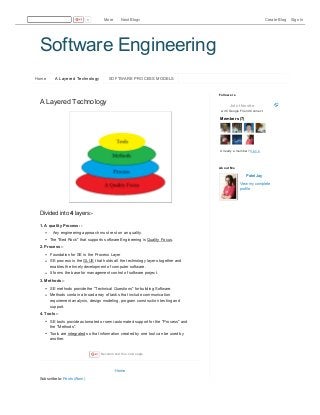 4/5/2016 Software Engineering: A Layered Technology
http://sesolution.blogspot.in/p/software-engineering-layered-technology.html 1/2
Software Engineering
Home A Layered Technology SOFTWARE PROCESS MODELS
Home
Subscribe to: Posts (Atom)
A Layered Technology
Divided into 4 layers:-
1. A quality Process :-
Any engineering approach must rest on an quality.
The "Bed Rock" that supports software Engineering is Quality Focus.
2. Process :-
Foundation for SE is the Process Layer
SE process is the GLUE that holds all the technology layers together and
enables the timely development of computer software.
It forms the base for management control of software project.
3. Methods :-
SE methods provide the "Technical Questions" for building Software.
Methods contain a broad array of tasks that include communication
requirement analysis, design modeling, program construction testing and
support.
4. Tools :-
SE tools provide automated or semi-automated support for the "Process" and
the "Methods".
Tools are integrated so that information created by one tool can be used by
another.
Recommend this on Google
Join this site
w ith Google Friend Connect
Members (7)
Already a member? Sign in
Followers
Patel Jay
View my complete
profile
About Me
0 More Next Blog» Create Blog Sign In
 