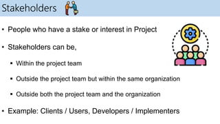 Stakeholders
• People who have a stake or interest in Project
• Stakeholders can be,
 Within the project team
 Outside the project team but within the same organization
 Outside both the project team and the organization
• Example: Clients / Users, Developers / Implementers
 