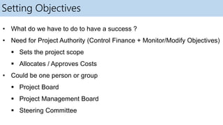Setting Objectives
• What do we have to do to have a success ?
• Need for Project Authority (Control Finance + Monitor/Modify Objectives)
 Sets the project scope
 Allocates / Approves Costs
• Could be one person or group
 Project Board
 Project Management Board
 Steering Committee
 