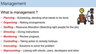Management
What is management ?
• Planning – Scheduling, deciding what needs to be done
• Organizing – Making arrangements
• Staffing – Resource Allocation (Selecting right people for the job)
• Directing – Giving instructions
• Monitoring – Review progress
• Controlling – Taking action to remedy holdups
• Innovating – Solutions to solve the problem
• Representing – Liaising with clients, users, developers and other
 
