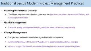 Traditional versus Modern Project Management Practices
• Planning Incremental Delivery
 Traditional long-term planning has given way to short term planning – Incremental Delivery with
Evolving Functionalities
• Quality Management
 Focus on quality management keeping customer focus rather than only delivery
• Change Management
 Changes are rarely entertained after sign-off in traditional systems
 Incremental Delivery with Customer Feedback: To accommodate customer changes
 Version Control: Crucial since incremental delivery leads to multiple versions of project
 